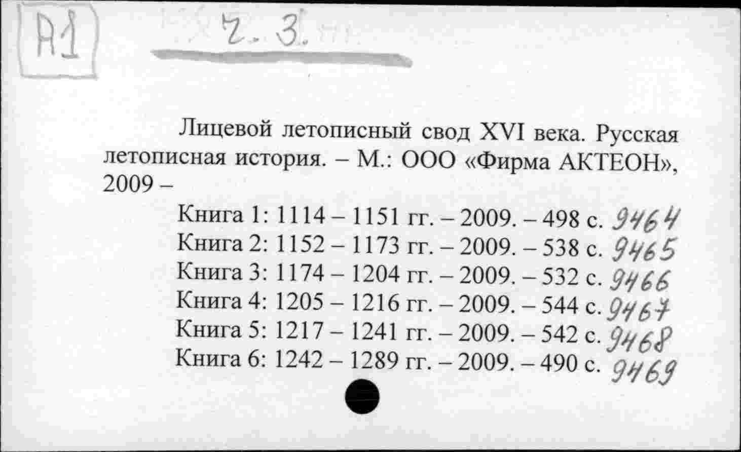 ﻿Лицевой летописный свод XVI века. Русская летописная история. - М.: ООО «Фирма АКТЕОН», 2009-
Книга 1: 1114-1151 гг. - 2009. - 498 с.
Книга 2: 1152 - 1173 гг. - 2009. - 538 с.
Книга 3: 1174 - 1204 гг. - 2009. - 532 с. 99 G 6
Книга 4: 1205- 1216 гг. - 2009. - 544 c.ÿy^-/
Книга 5: 1217-1241 гг. - 2009. - 542 с.
Книга 6: 1242 - 1289 гг. - 2009. - 490 с. ÿqfcÿ